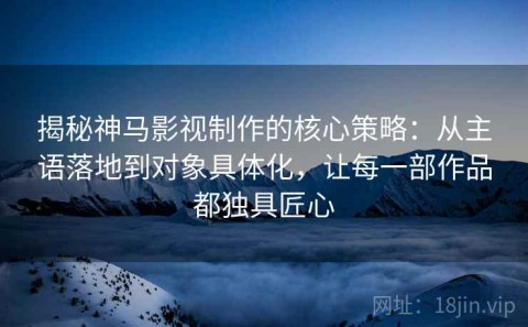 揭秘神马影视制作的核心策略：从主语落地到对象具体化，让每一部作品都独具匠心