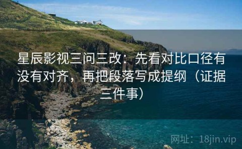 星辰影视三问三改：先看对比口径有没有对齐，再把段落写成提纲（证据三件事）