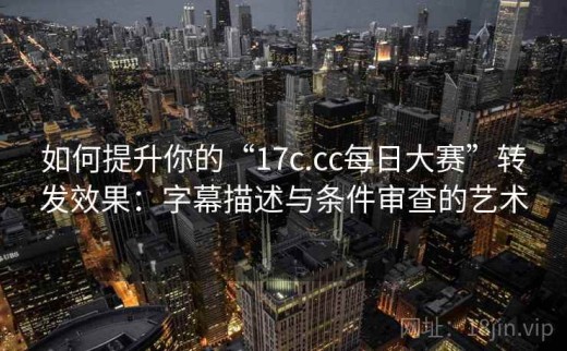 如何提升你的“17c.cc每日大赛”转发效果：字幕描述与条件审查的艺术