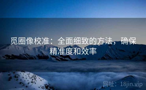 觅圈像校准：全面细致的方法，确保精准度和效率