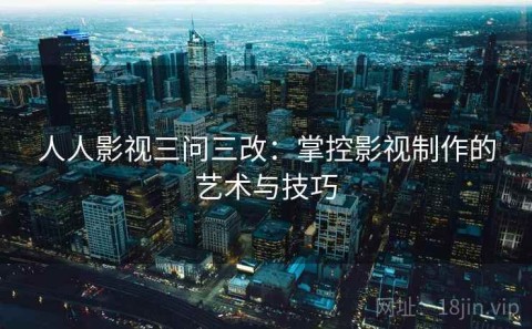 人人影视三问三改：掌控影视制作的艺术与技巧