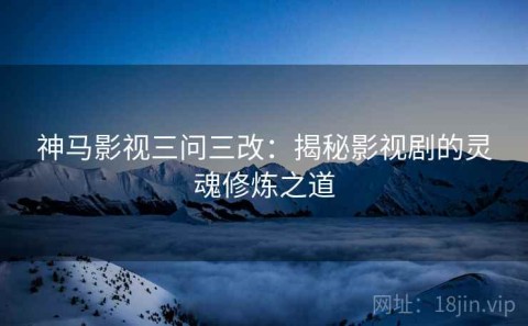 神马影视三问三改：揭秘影视剧的灵魂修炼之道