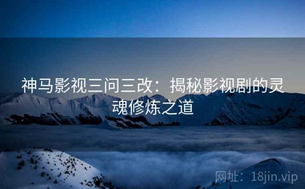 神马影视三问三改：揭秘影视剧的灵魂修炼之道