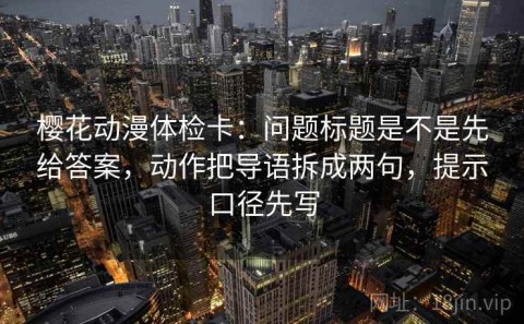 樱花动漫体检卡：问题标题是不是先给答案，动作把导语拆成两句，提示口径先写