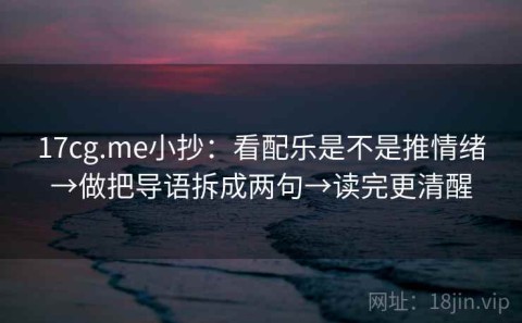 17cg.me小抄：看配乐是不是推情绪→做把导语拆成两句→读完更清醒