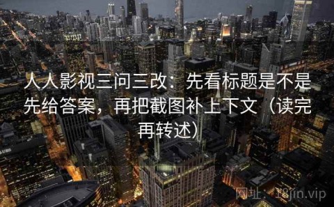 人人影视三问三改：先看标题是不是先给答案，再把截图补上下文（读完再转述）