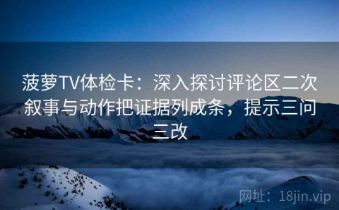 菠萝TV体检卡：深入探讨评论区二次叙事与动作把证据列成条，提示三问三改