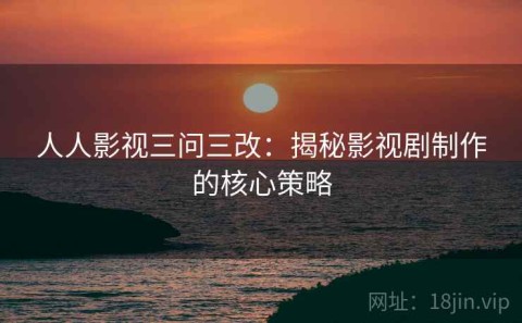 人人影视三问三改：揭秘影视剧制作的核心策略