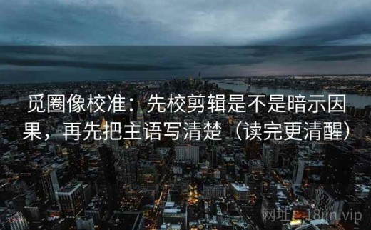 觅圈像校准：先校剪辑是不是暗示因果，再先把主语写清楚（读完更清醒）