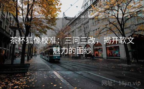 茶杯狐像校准：三问三改，揭开软文魅力的面纱