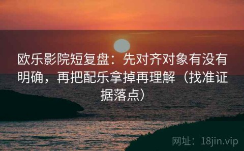 欧乐影院短复盘：先对齐对象有没有明确，再把配乐拿掉再理解（找准证据落点）