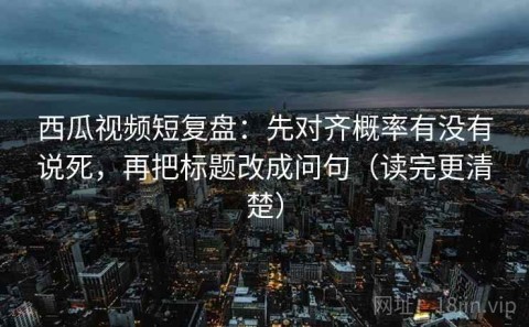 西瓜视频短复盘：先对齐概率有没有说死，再把标题改成问句（读完更清楚）