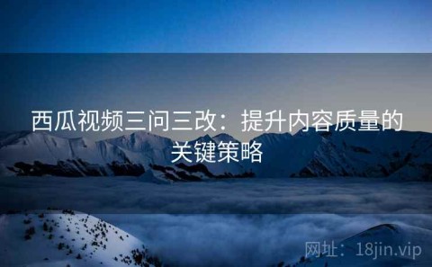 西瓜视频三问三改：提升内容质量的关键策略