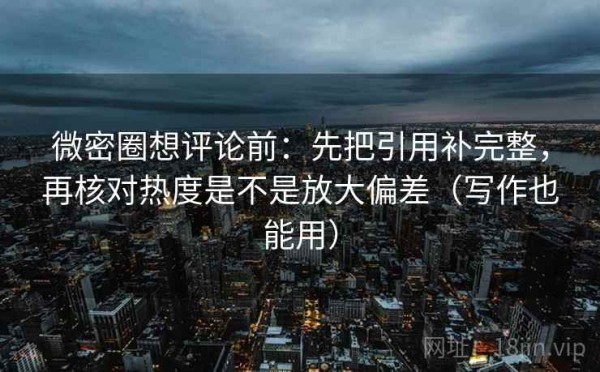 微密圈想评论前：先把引用补完整，再核对热度是不是放大偏差（写作也能用）