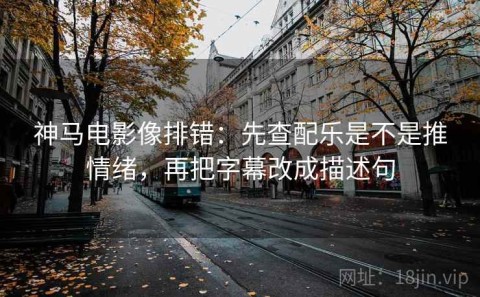 神马电影像排错：先查配乐是不是推情绪，再把字幕改成描述句