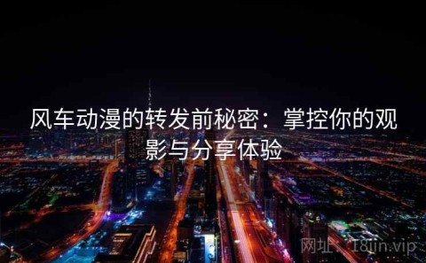 风车动漫的转发前秘密：掌控你的观影与分享体验