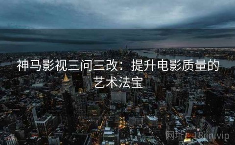 神马影视三问三改：提升电影质量的艺术法宝