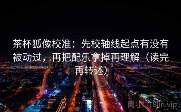 茶杯狐像校准：先校轴线起点有没有被动过，再把配乐拿掉再理解（读完再转述）