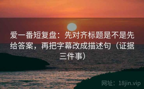 爱一番短复盘：先对齐标题是不是先给答案，再把字幕改成描述句（证据三件事）