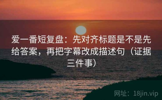 爱一番短复盘：先对齐标题是不是先给答案，再把字幕改成描述句（证据三件事）