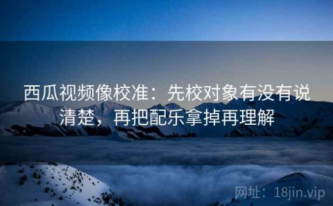 西瓜视频像校准：先校对象有没有说清楚，再把配乐拿掉再理解