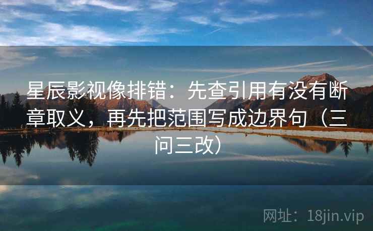 星辰影视像排错：先查引用有没有断章取义，再先把范围写成边界句（三问三改）