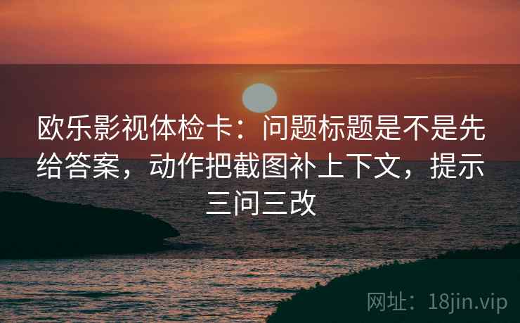 欧乐影视体检卡:问题标题是不是先给答案,动作把截图补上下文,提示三问三改 欧乐影视体检卡:问题标题是不是先给答案,动作把截图补上下文,提示三问三改