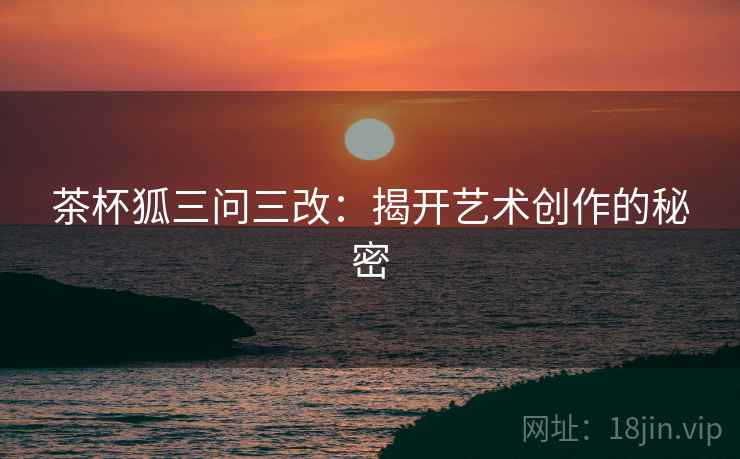 茶杯狐三问三改：揭开艺术创作的秘密