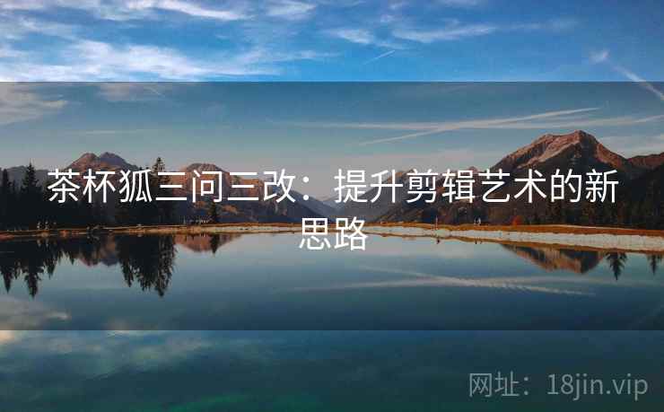 茶杯狐三问三改:提升剪辑艺术的新思路 茶杯狐三问三改:提升剪辑艺术的新思路