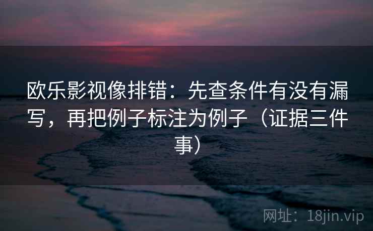 欧乐影视像排错：先查条件有没有漏写，再把例子标注为例子（证据三件事）