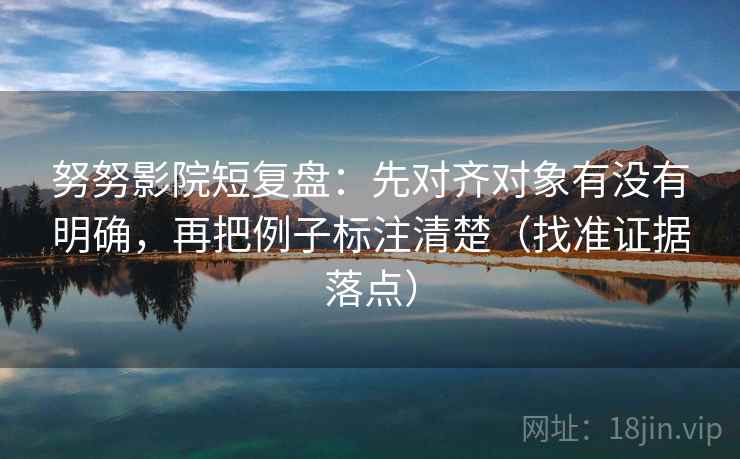 努努影院短复盘:先对齐对象有没有明确,再把例子标注清楚(找准证据落点) 努努影院短复盘:先对齐对象有没有明确,再把例子标注清楚(找准证据落点)