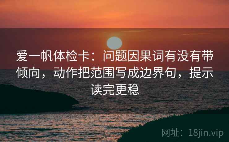 爱一帆体检卡：问题因果词有没有带倾向，动作把范围写成边界句，提示读完更稳