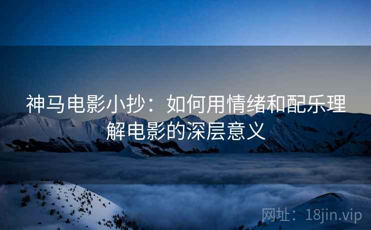 神马电影小抄:如何用情绪和配乐理解电影的深层意义 神马电影小抄:如何用情绪和配乐理解电影的深层意义