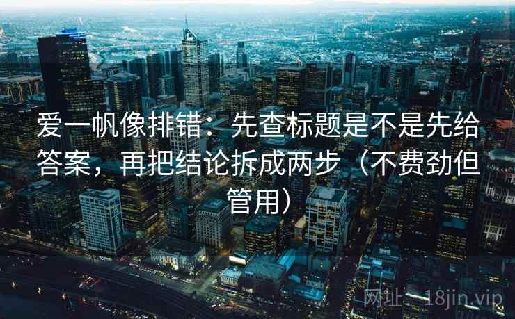 爱一帆像排错：先查标题是不是先给答案，再把结论拆成两步（不费劲但管用）