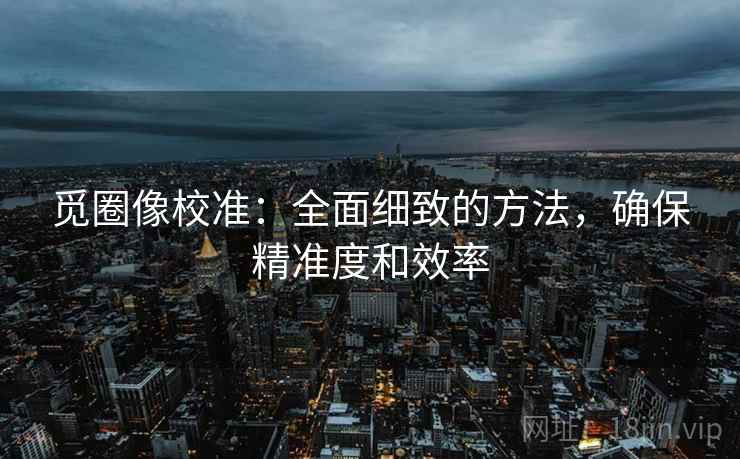 觅圈像校准：全面细致的方法，确保精准度和效率
