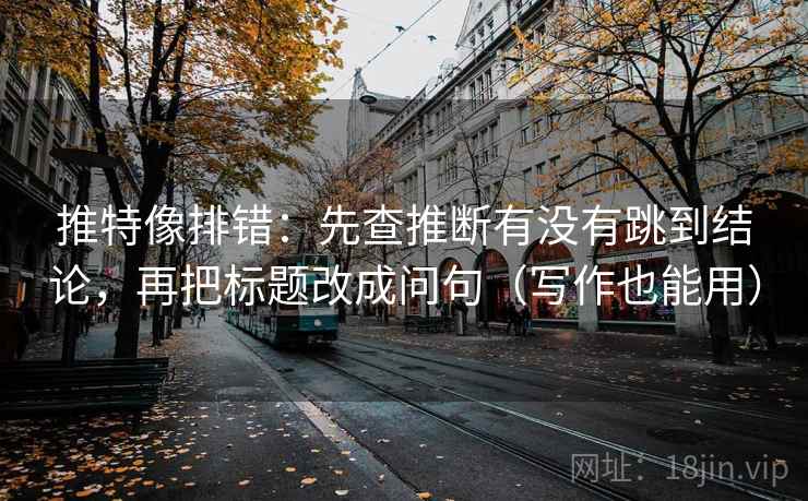 推特像排错：先查推断有没有跳到结论，再把标题改成问句（写作也能用）