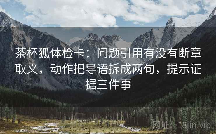 茶杯狐体检卡:问题引用有没有断章取义,动作把导语拆成两句,提示证据三件事 茶杯狐体检卡:问题引用有没有断章取义,动作把导语拆成两句,提示证据三件事