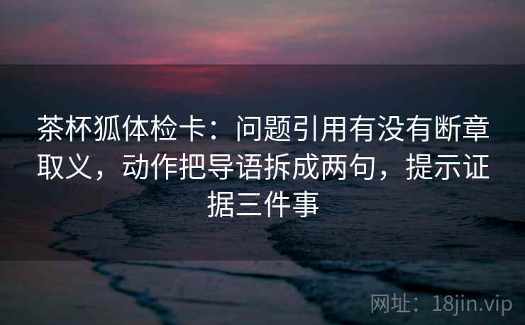 茶杯狐体检卡:问题引用有没有断章取义,动作把导语拆成两句,提示证据三件事 茶杯狐体检卡:问题引用有没有断章取义,动作把导语拆成两句,提示证据三件事