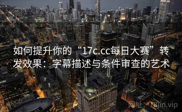 如何提升你的“17c.cc每日大赛”转发效果：字幕描述与条件审查的艺术