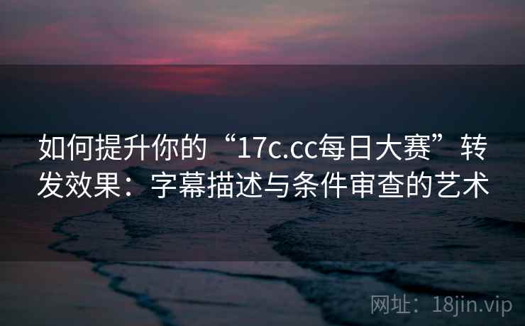 如何提升你的“17c.cc每日大赛”转发效果：字幕描述与条件审查的艺术