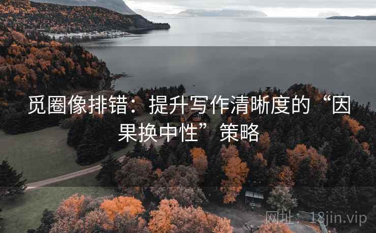 觅圈像排错:提升写作清晰度的“因果换中性”策略 觅圈像排错:提升写作清晰度的“因果换中性”策略