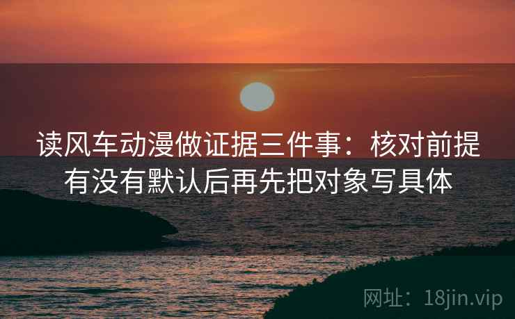 读风车动漫做证据三件事：核对前提有没有默认后再先把对象写具体