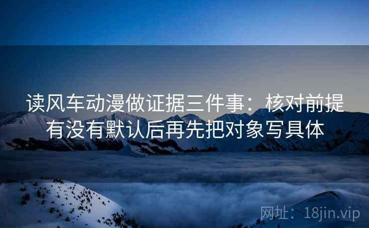 读风车动漫做证据三件事：核对前提有没有默认后再先把对象写具体