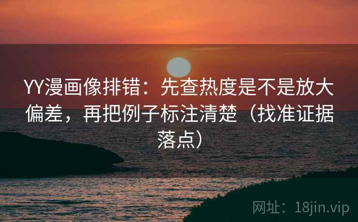 YY漫画像排错：先查热度是不是放大偏差，再把例子标注清楚（找准证据落点）