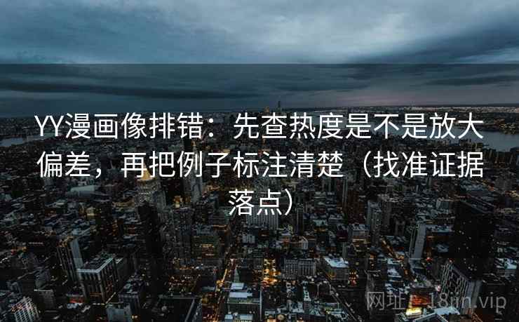YY漫画像排错：先查热度是不是放大偏差，再把例子标注清楚（找准证据落点）