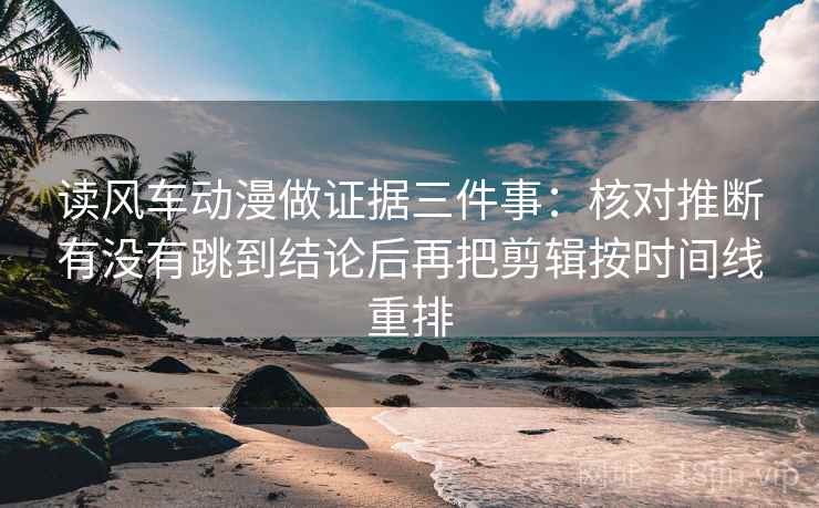 读风车动漫做证据三件事：核对推断有没有跳到结论后再把剪辑按时间线重排