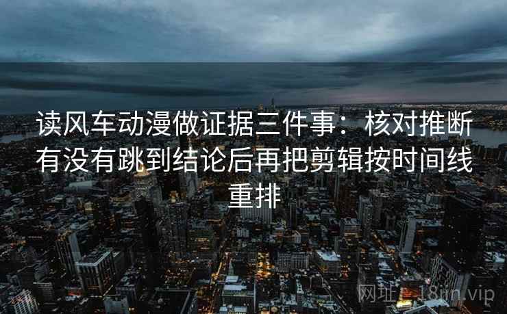 读风车动漫做证据三件事：核对推断有没有跳到结论后再把剪辑按时间线重排