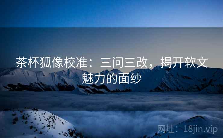 茶杯狐像校准:三问三改,揭开软文魅力的面纱 茶杯狐像校准:三问三改,揭开软文魅力的面纱