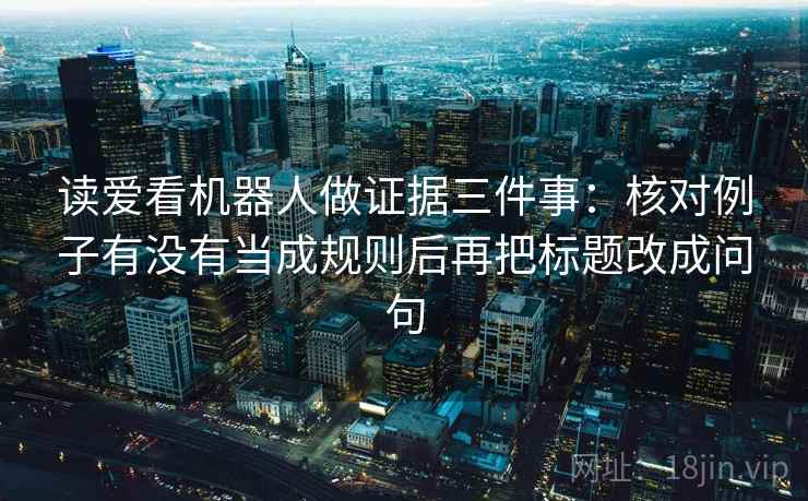 读爱看机器人做证据三件事:核对例子有没有当成规则后再把标题改成问句 读爱看机器人做证据三件事:核对例子有没有当成规则后再把标题改成问句