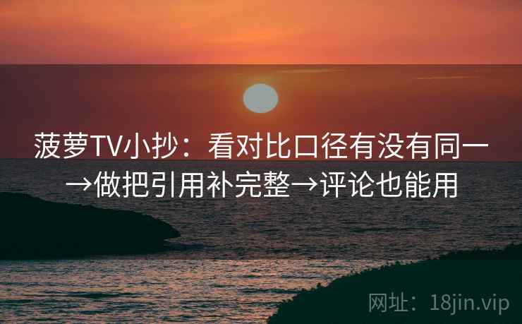 菠萝TV小抄:看对比口径有没有同一→做把引用补完整→评论也能用 菠萝TV小抄:看对比口径有没有同一→做把引用补完整→评论也能用